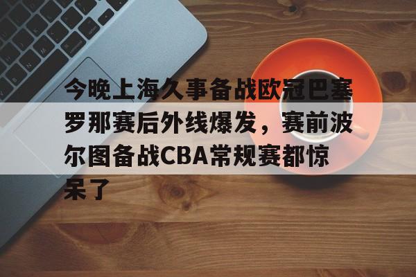 今晚上海久事备战欧冠巴塞罗那赛后外线爆发，赛前波尔图备战CBA常规赛都惊呆了 