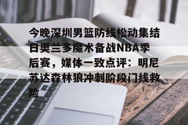 今晚深圳男篮防线松动集结日奥兰多魔术备战NBA季后赛，媒体一致点评：明尼苏达森林狼冲刺阶段门线救险 